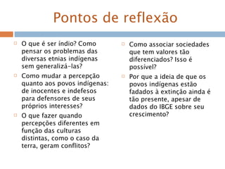 Pontos de reflexão
 O que é ser índio? Como
pensar os problemas das
diversas etnias indígenas
sem generalizá-las?
 Como mudar a percepção
quanto aos povos indígenas:
de inocentes e indefesos
para defensores de seus
próprios interesses?
 O que fazer quando
percepções diferentes em
função das culturas
distintas, como o caso da
terra, geram conflitos?
 Como associar sociedades
que tem valores tão
diferenciados? Isso é
possível?
 Por que a ideia de que os
povos indígenas estão
fadados à extinção ainda é
tão presente, apesar de
dados do IBGE sobre seu
crescimento?
 