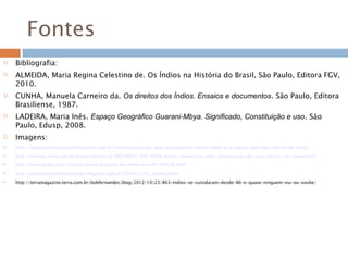 Fontes
 Bibliografia:
 ALMEIDA, Maria Regina Celestino de. Os Índios na História do Brasil, São Paulo, Editora FGV,
2010.
 CUNHA, Manuela Carneiro da. Os direitos dos Índios. Ensaios e documentos. São Paulo, Editora
Brasiliense, 1987.
 LADEIRA, Maria Inês. Espaço Geográfico Guarani-Mbya. Significado, Constituição e uso. São
Paulo, Edusp, 2008.
 Imagens:
 http://www.sindicatoruraldedourados.com.br/imprensa/puxada-pelo-agronegocio-centro-oeste-e-a-regiao-que-mais-cresce-no-brasil
 http://noticias.terra.com.br/brasil/noticias/0,,OI6290521-EI8139,00-Indios+protestam+pela+demarcacao+de+suas+terras+no+Ceara.html
 http://extra.globo.com/noticias/brasil/protesto-de-indios-no-stf-748330.html
 http://colunadosardinhaecologia.blogspot.com.br/2010_11_01_archive.html
 http://terramagazine.terra.com.br/bobfernandes/blog/2012/10/23/863-indios-se-suicidaram-desde-86-e-quase-ninguem-viu-ou-soube/
 