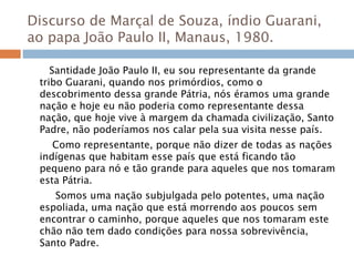 Discurso de Marçal de Souza, índio Guarani,
ao papa João Paulo II, Manaus, 1980.
Santidade João Paulo II, eu sou representante da grande
tribo Guarani, quando nos primórdios, como o
descobrimento dessa grande Pátria, nós éramos uma grande
nação e hoje eu não poderia como representante dessa
nação, que hoje vive à margem da chamada civilização, Santo
Padre, não poderíamos nos calar pela sua visita nesse país.
Como representante, porque não dizer de todas as nações
indígenas que habitam esse país que está ficando tão
pequeno para nó e tão grande para aqueles que nos tomaram
esta Pátria.
Somos uma nação subjulgada pelo potentes, uma nação
espoliada, uma nação que está morrendo aos poucos sem
encontrar o caminho, porque aqueles que nos tomaram este
chão não tem dado condições para nossa sobrevivência,
Santo Padre.
 
