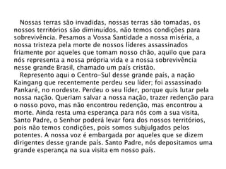 Nossas terras são invadidas, nossas terras são tomadas, os
nossos territórios são diminuídos, não temos condições para
sobrevivência. Pesamos a Vossa Santidade a nossa miséria, a
nossa tristeza pela morte de nossos líderes assassinados
friamente por aqueles que tomam nosso chão, aquilo que para
nós representa a nossa própria vida e a nossa sobrevivência
nesse grande Brasil, chamado um país cristão.
Represento aqui o Centro-Sul desse grande país, a nação
Kaingang que recentemente perdeu seu líder; foi assassinado
Pankaré, no nordeste. Perdeu o seu líder, porque quis lutar pela
nossa nação. Queriam salvar a nossa nação, trazer redenção para
o nosso povo, mas não encontrou redenção, mas encontrou a
morte. Ainda resta uma esperança para nós com a sua visita,
Santo Padre, o Senhor poderá levar fora dos nossos territórios,
pois não temos condições, pois somos subjulgados pelos
potentes. A nossa voz é embargada por aqueles que se dizem
dirigentes desse grande país. Santo Padre, nós depositamos uma
grande esperança na sua visita em nosso país.
 