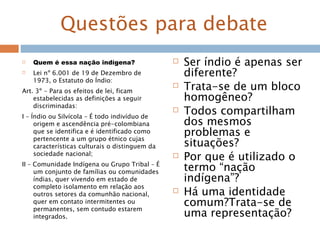Questões para debate
 Quem é essa nação indígena?
 Lei nº 6.001 de 19 de Dezembro de
1973, o Estatuto do Índio:
Art. 3º - Para os efeitos de lei, ficam
estabelecidas as definições a seguir
discriminadas:
I – Índio ou Silvícola – É todo indivíduo de
origem e ascendência pré-colombiana
que se identifica e é identificado como
pertencente a um grupo étnico cujas
características culturais o distinguem da
sociedade nacional;
II – Comunidade Indígena ou Grupo Tribal – É
um conjunto de famílias ou comunidades
índias, quer vivendo em estado de
completo isolamento em relação aos
outros setores da comunhão nacional,
quer em contato intermitentes ou
permanentes, sem contudo estarem
integrados.
 Ser índio é apenas ser
diferente?
 Trata-se de um bloco
homogêneo?
 Todos compartilham
dos mesmos
problemas e
situações?
 Por que é utilizado o
termo “nação
indígena”?
 Há uma identidade
comum?Trata-se de
uma representação?
 