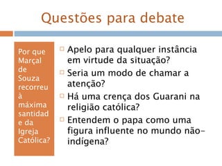 Questões para debate
Por que
Marçal
de
Souza
recorreu
à
máxima
santidad
e da
Igreja
Católica?
 Apelo para qualquer instância
em virtude da situação?
 Seria um modo de chamar a
atenção?
 Há uma crença dos Guarani na
religião católica?
 Entendem o papa como uma
figura influente no mundo não-
indígena?
 