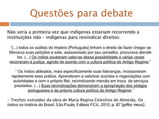 Questões para debate
Não seria a primeira vez que indígenas estariam recorrendo a
instituições não – indígenas para reivindicar direitos:
“(...) todos os súditos do Império [Português] tinham o direito de fazer chegar ao
Monarca suas petições e este, assessorado por seu conselho, procurava atendê-
los. (...) Os índios souberam valer-se dessa possibilidade e várias vezes
recorreram à justiça, agindo de acordo com a cultura política do Antigo Regime.”
“ Os índios aldeados, mais especificamente suas lideranças, incorporaram
rapidamente essa prática. Aprenderam a valorizar acordos e negociações com
autoridades e com o próprio Rei, reivindicando mercês em troca de serviços
prestados. (...) Suas reivindicações demonstram a apropriação dos códigos
portugueses e da própria cultura política do Antigo Regime.”
- Trechos extraídos da obra de Maria Regina Celestino de Almeida, Os
índios na história do Brasil, São Paulo, Editora FGV, 2010, p. 87 [grifos meus].
 