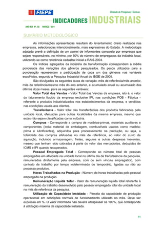ANO XIX Nº . 03   MARÇO / 2011



SUMÁRIO METODOLÓGICO
          As informações apresentadas resultam do levantamento direto realizado nas
empresas, selecionadas intencionalmente, mais expressivas do Estado. A metodologia
adotada prevê a definição de um painel de informantes composto por empresas que
sejam responsáveis, no mínimo, por 50% do número de empregados da indústria local,
utilizando-se como referência cadastral inicial a RAIS-2004.
          Os índices agregados da indústria de transformação correspondem à média
ponderada das variações dos gêneros pesquisados. Os pesos utilizados para a
ponderação representam a participação de cada um dos gêneros nas variáveis
escolhidas, segundo a Pesquisa Industrial Anual do IBGE de 2005.
          São divulgadas as seguintes taxas de variação: mês de referência/mês anterior,
mês de referência/mesmo mês do ano anterior, e acumulado anual ou acumulado dos
últimos doze meses, para as seguintes variáveis:
          Valor Total das Vendas - Valor Total das Vendas da empresa, isto é, o valor
 do faturamento líquido da empresa exclusive IPI, nas condições FOB - Fábrica -
 referente a produtos industrializados nos estabelecimentos da empresa, e vendidos
 nas condições usuais aos clientes.
          Transferência - Valor total das transferências dos produtos fabricados pela
 unidade local, efetuadas para outras localidades da mesma empresa, mesmo que
 estas não sejam classificadas como indústria.
          Compras - Corresponde a compra de matérias-primas, materiais auxiliares e
 componentes (inclui material de embalagem, combustíveis usados como matéria-
 prima e lubrificantes), adquiridos para processamento na produção, ou seja, a
 totalidade das compras efetuadas no mês de referência, ao valor do custo de
 aquisição, incluindo armazenagem, fretes, seguros e outras despesas inerentes,
 mesmo que tenham sido cobradas à parte do valor das mercadorias, deduzidas de
 ICMS e IPI quando recuperados.
          Pessoal Empregado Total - Corresponde ao número total de pessoas
 empregadas em atividade na unidade local no último dia de transferência da pesquisa,
 remuneradas diretamente pela empresa, com ou sem vínculo empregatício, com
 contrato de trabalho por tempo indeterminado ou temporário, ligadas ou não ao
 processo produtivo.
          Horas Trabalhadas na Produção - Número de horas trabalhadas pelo pessoal
 empregado na produção.
          Remuneração Líquida Total - Valor da remuneração líquida total referente à
 remuneração do trabalho desenvolvido pelo pessoal empregado total da unidade local
 no mês de referência da pesquisa.
          Utilização da Capacidade Instalada - Parcela da capacidade de produção
 operacional em condições normais de funcionamento utilizado no mês. Deve ser
 expressa em %. O valor informado não deverá ultrapassar os 100%, que corresponde
 à utilização máxima da capacidade instalada.


                                                                                     11
 