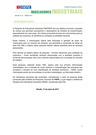 ANO XIX Nº . 03   MARÇO / 2011



 APRESENTAÇÃO

A Pesquisa de Indicadores Industriais CNI/FIEPE tem por objetivo promover a geração
de índices que permitam acompanhar o desempenho da indústria de transformação,
especialmente em curto prazo. Os índices produzidos buscam ser instrumentos para as
análises de conjuntura, ao identificar as variações na atividade industrial.

Desta maneira, a preocupação básica está associada à geração de taxas de
crescimento para um conjunto de variáveis, que permitirão a construção de séries de
base fixa. Não é objetivo desta pesquisa estimar valores absolutos para as variáveis
pesquisadas.

Para atender ao objetivo básico da pesquisa – fornecer elementos para avaliação da
conjuntura – foram escolhidas variáveis relacionadas com a atividade produtiva e
comercial das empresas, bem como variáveis relacionadas com a evolução do mercado
de trabalho.

Essa pesquisa, realizada desde 1992, passou pela sua primeira reformulação
metodológica, com a inclusão de novas variáveis e reclassificação das empresas que
compõem a amostra na nova classificação de atividade econômica – CNAE, outras
informações podem ser encontradas no sumário metodológico, ao final deste relatório.

Os indicadores industriais são produzidos, mensalmente, a partir de pesquisa direta
conduzida pela Unidade de Pesquisas Técnicas da FIEPE, a qual integra o sistema de
Geração dos Indicadores Industriais (SINDI), coordenado pela CNI.



                                   Recife, 11 de maio de 2011




                                                                                  2
 