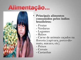 Alimentação...Principais alimentos consumidos pelos índios brasileiros:     - Frutas- Verduras- Legumes- Raízes- Carne de animais caçados na floresta (capivara, porco-do-mato, macaco, etc).- Peixes- Cereais- Castanhas 