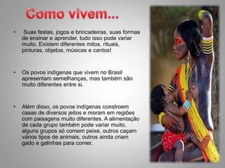 Como vivem...Suas festas, jogos e brincadeiras, suas formas de ensinar e aprender, tudo isso pode variar muito. Existem diferentes mitos, rituais, pinturas, objetos, músicas e cantos!Os povos indígenas que vivem no Brasil apresentam semelhanças, mas também são muito diferentes entre si.Além disso, os povos indígenas constroem casas de diversos jeitos e moram em regiões com paisagens muito diferentes. A alimentação de cada grupo também pode variar muito, alguns grupos só comem peixe, outros caçam vários tipos de animais, outros ainda criam gado e galinhas para comer.