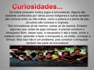 Curiosidades...Os índios possuem muitos jogos e brincadeiras. Alguns são bastante conhecidos por vários povos indígenas e outros também são comuns entre os não-índios, como a peteca e a perna de pau. Já outros são curiosos e originais. Têm brincadeiras só de menino, outras só de menina. Existem algumas que, antes do jogo começar, é preciso construir o brinquedo! Bom, nesse caso, é necessário ir até a mata, achar o material certo, aprender a fazer o brinquedo e, só então, começar a brincar. Mas isso não é um problema, pois construir o brinquedo também faz parte da brincadeira! 