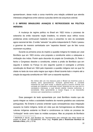 10
apresentavam, desse modo a coroa mantinha uma relação unilateral que atendia
interesses antagônicos entre colonos e jesuítas dentro da conjuntura colonial.
3 O IMPERIO BRASILEIRO AVANÇOS E RETROCESSOS NA POLÍTICA
INDÍGENA
A mudança de regime político no Brasil em 1822 iniciou o processo de
soberania da então nascente nação brasileira, no entanto seus velhos novos
problemas ainda continuavam bastante vivos e presentes no seio da sociedade
agora nacional de fato. O então “salvador” da pátria independente D. Pedro I passou
a governar de maneira centralizada com “aspectos liberais” que de fato nunca
ocorreriam na prática.
Durante os primeiros anos do império a questão indígena foi tratada por José
Bonifácio que em 1823 enviou uma proposta a constituinte sobre a catequese e
civilização dos índios. Porém após discordar do projeto de Constituição, D. Pedro I
fecha o Congresso dissolve a constituinte, ordena a prisão de Bonifácio que em
seguida é exilado na França no ano seguinte quando é outorgada a primeira
constituição do Brasil em 1824 pelo imperador a questão indígena nem se quer foi
citada no texto da nova carta magna que regia o Brasil durante todo o império até a
criação da segunda constituinte em 1891 com a nascente republica.
Os índios são um rico tesouro para o Brasil se tivermos juízo e
manha para aproveitá-los. Cumpre ganhar-lhes a vontade
tratando-os com bom modo, e depois pouco a pouco inclinar sua
vontade ao trabalho e instrução moral, fazendo-os ver que tal é o
verdadeiro interesse, e que devem adotar nossos costumes, e
sociedade. Eles aprenderão a nossa língua, e se mesclarão
conosco por casamentos e comércio.6
Essa passagem de texto apresentada por José Bonifácio mostra que ele
queria integrar os índios a sociedade brasileira de maneira gradativa aos costumes
portugueses. No Entanto é preciso entender quais conseqüências essa integração
causaria na matriz indígena, tendo em vista que ela homogeneizava as diferentes
culturas indígenas existente no Brasil e condicionava os índios ao processo de
“civilização” tendo como base os moldes europeus. Mas as proposta de Bonifacio
6 ANDRADA E SILVA, José Bonifácio de. “Apontamentos para civilização dos índios bravos do
Império do Brasil”. IN: DOLHNIKOKK, Mirian (org). Projetos para o Brasil/José Bonifácio de
Andrada e Silva, p 89. p. 97-98.
 