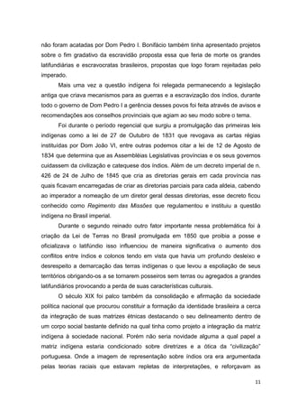 11
não foram acatadas por Dom Pedro I. Bonifácio também tinha apresentado projetos
sobre o fim gradativo da escravidão proposta essa que feria de morte os grandes
latifundiárias e escravocratas brasileiros, propostas que logo foram rejeitadas pelo
imperado.
Mais uma vez a questão indígena foi relegada permanecendo a legislação
antiga que criava mecanismos para as guerras e a escravização dos índios, durante
todo o governo de Dom Pedro I a gerência desses povos foi feita através de avisos e
recomendações aos conselhos provinciais que agiam ao seu modo sobre o tema.
Foi durante o período regencial que surgiu a promulgação das primeiras leis
indígenas como a lei de 27 de Outubro de 1831 que revogava as cartas régias
instituídas por Dom João VI, entre outras podemos citar a lei de 12 de Agosto de
1834 que determina que as Assembléias Legislativas províncias e os seus governos
cuidassem da civilização e catequese dos índios. Além de um decreto imperial de n.
426 de 24 de Julho de 1845 que cria as diretorias gerais em cada província nas
quais ficavam encarregadas de criar as diretorias parciais para cada aldeia, cabendo
ao imperador a nomeação de um diretor geral dessas diretorias, esse decreto ficou
conhecido como Regimento das Missões que regulamentou e instituiu a questão
indígena no Brasil imperial.
Durante o segundo reinado outro fator importante nessa problemática foi à
criação da Lei de Terras no Brasil promulgada em 1850 que proibia a posse e
oficializava o latifúndio isso influenciou de maneira significativa o aumento dos
conflitos entre índios e colonos tendo em vista que havia um profundo desleixo e
desrespeito a demarcação das terras indígenas o que levou a espoliação de seus
territórios obrigando-os a se tornarem posseiros sem terras ou agregados a grandes
latifundiários provocando a perda de suas características culturais.
O século XIX foi palco também da consolidação e afirmação da sociedade
política nacional que procurou constituir a formação da identidade brasileira a cerca
da integração de suas matrizes étnicas destacando o seu delineamento dentro de
um corpo social bastante definido na qual tinha como projeto a integração da matriz
indígena à sociedade nacional. Porém não seria novidade alguma a qual papel a
matriz indígena estaria condicionado sobre diretrizes e a ótica da “civilização”
portuguesa. Onde a imagem de representação sobre índios ora era argumentada
pelas teorias raciais que estavam repletas de interpretações, e reforçavam as
 
