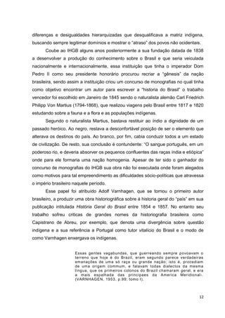 12
diferenças e desigualdades hierarquizadas que desqualificava a matriz indígena,
buscando sempre legitimar domínios e mostrar o “atraso” dos povos não ocidentais.
Coube ao IHGB alguns anos posteriormente a sua fundação datada de 1838
a desenvolver a produção do conhecimento sobre o Brasil e que seria veiculada
nacionalmente e internacionalmente, essa instituição que tinha o imperador Dom
Pedro II como seu presidente honorário procurou recriar a “gênesis” da nação
brasileira, sendo assim a instituição criou um concurso de monografias no qual tinha
como objetivo encontrar um autor para escrever a “historia do Brasil” o trabalho
vencedor foi escolhido em Janeiro de 1845 sendo o naturalista alemão Carl Friedrich
Philipp Von Martius (1794-1868), que realizou viagens pelo Brasil entre 1817 e 1820
estudando sobre a fauna e a flora e as populações indígenas.
Segundo o naturalista Martius, bastava restituir ao índio a dignidade de um
passado heróico. Ao negro, restava a desconfortável posição de ser o elemento que
alterava os destinos do país. Ao branco, por fim, cabia conduzir todos a um estado
de civilização. De resto, sua conclusão é contundente: “O sangue português, em um
poderoso rio, e deveria absorver os pequenos confluentes das raças índia e etiópica”
onde para ele formaria uma nação homogenia. Apesar de ter sido o ganhador do
concurso de monografias do IHGB sua obra não foi executada onde foram alegados
como motivos para tal empreendimento as dificuldades sócio-políticas que atravessa
o império brasileiro naquele período.
Esse papel foi atribuído Adolf Varnhagen, que se tornou o primeiro autor
brasileiro, a produzir uma obra historiográfica sobre á historia geral do “país” em sua
publicação intitulada História Geral do Brasil entre 1854 e 1857. No entanto seu
trabalho sofreu criticas de grandes nomes da historiografia brasileira como
Capistrano de Abreu, por exemplo, que denota uma divergência sobre questão
indígena e a sua referência a Portugal como tutor vitalício do Brasil e o modo de
como Varnhagen enxergava os indígenas.
Essas gentes vagabundas, que guerreando sempre povoavam o
terreno que hoje é do Brazil, eram segundo parece verdadeiras
emanações de uma só raça ou grande nação; isto é, procediam
de uma origem commum, e falavam todas dialectos da mesma
língua, que os primeiros colonos do Brazil chamaram geral, e era
a mais espalhada das principaes da America Meridional-.
(VARNHAGEN, 1953, p.99; tomo I).
 