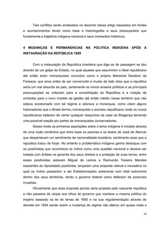 14
Tais conflitos serão analisados no decorrer desse artigo baseados em fontes
e acontecimentos tendo como base a historiografia e seus pressupostos que
fundamenta a trajetória indígena nacional e seus momentos históricos.
4 MUDANÇAS E PERMANENCIAS NA POLITICA INDIGENA APÓS A
INSTAURAÇÃO DA REPÚBLICA 1889
Com a instauração da República brasileira que diga se de passagem se deu
através de um golpe de Estado, no qual aqueles que assumiram o ideal republicano
até então eram monarquistas convictos como o próprio Marechal Deodoro da
Fonseca, que anos antes de ser convencido a mudar de lado dizia que a republica
seria um mal absurdo ao pais, certamente os novos anseios políticos e as principais
preocupações se voltavam para a consolidação da República é a criação de
símbolos para o novo modelo de gestão até então inédito nesse território que não
estava acostumado com tal regime e adorava a monarquia, como citam alguns
historiadores que o Brasil dormiu monarquista e acordou republicano onde os novos
republicanos trataram de varrer qualquer resquícios da casa de Bragança temendo
uma possível reação por partes de monarquistas conservadores.
Desse modo as primeiras aspirações sobre o tema indígena é iniciado através
de uma visão romântica que tinha base os poemas e os textos de José de Alencar
que despertavam um sentimento de nacionalidade brasileira, sentimento esse que a
republica tratou de forjar. No entanto a problemática indígena ganha destaque com
os positivistas que reconhecia os índios como uma questão nacional e deveria ser
tratada com ênfase na garantia dos seus direitos e a proteção de suas terras, entre
esses positivistas estavam Miguel de Lemos e Raimundo Teixeira Mendes
expoentes do Apostolado positivista, lançaram uma proposta radical e inovadora no
qual os índios passariam a ser Estados/nações soberanas com total autonomia
dentro dos seus territórios, tendo o governo federal como defensor de possíveis
invasões.
Obviamente que essa proposta jamais seria acatada pela nascente república
e não passaria de utopia aos olhos do governo que manteve a mesma política do
império baseado na lei de terras de 1850 e na sua regulamentação através de
decreto em 1854 sendo assim a mudança do regime não alterou em quase nada o
 