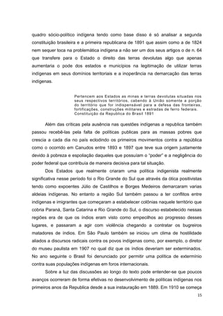 15
quadro sócio-político indígena tendo como base disso é só analisar a segunda
constituição brasileira e a primeira republicana de 1891 que assim como a de 1824
nem sequer toca na problemática indígena a não ser um dos seus artigos o de n. 64
que transfere para o Estado o direito das terras devolutas algo que apenas
aumentaria o pode dos estados e municípios na legitimação de utilizar terras
indígenas em seus domínios territoriais e a inoperância na demarcação das terras
indígenas.
Pertencem aos Estados as minas e terras devolutas situadas nos
seus respectivos territórios, cabendo à União somente a porção
do território que for indispensável para a defesa das fronteiras,
fortificações, construções militares e estradas de ferro federais.
Constituição da Republica do Brasil 1891
Além das críticas pela ausência nas questões indígenas a republica também
passou recebê-las pela falta de políticas publicas para as massas pobres que
crescia a cada dia no país eclodindo os primeiros movimentos contra a república
como o ocorrido em Canudos entre 1893 e 1897 que teve sua origem justamente
devido à pobreza e espoliação daqueles que possuíam o “poder” e a negligência do
poder federal que contribuía de maneira decisiva para tal situação.
Dos Estados que realmente criaram uma política indigenista realmente
significativa nesse período foi o Rio Grande do Sul que através da ótica positivistas
tendo como expoentes Júlio de Castilhos e Borges Medeiros demarcaram varias
aldeias indígenas. No entanto a região Sul também passou a ter conflitos entre
indígenas e imigrantes que começaram a estabelecer colônias naquele território que
cobria Paraná, Santa Catarina e Rio Grande do Sul, o discurso estabelecido nessas
regiões era de que os índios eram visto como empecilhos ao progresso desses
lugares, e passaram a agir com violência chegando a contratar os bugreiros
matadores de índios. Em São Paulo também se iniciou um clima de hostilidade
aliados a discursos radicais contra os povos indígenas como, por exemplo, o diretor
do museu paulista em 1907 no qual diz que os índios deveriam ser exterminados.
No ano seguinte o Brasil foi denunciado por permitir uma política de extermínio
contra suas populações indígenas em foros internacionais.
Sobre a luz das discussões ao longo do texto pode entender-se que poucos
avanços ocorreram de forma efetivas no desenvolvimento de políticas indígenas nos
primeiros anos da Republica desde a sua instauração em 1889. Em 1910 se começa
 