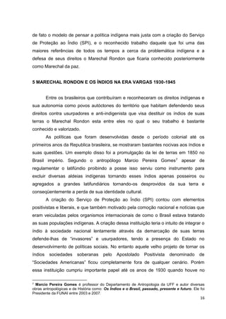 16
de fato o modelo de pensar a política indígena mais justa com a criação do Serviço
de Proteção ao Índio (SPI), e o reconhecido trabalho daquele que foi uma das
maiores referências de todos os tempos a cerca da problemática indígena e a
defesa de seus direitos o Marechal Rondon que ficaria conhecido posteriormente
como Marechal da paz.
5 MARECHAL RONDON E OS ÍNDIOS NA ERA VARGAS 1930-1945
Entre os brasileiros que contribuíram e reconheceram os direitos indígenas e
sua autonomia como povos autóctones do território que habitam defendendo seus
direitos contra usurpadores e anti-indigenista que visa destituir os índios de suas
terras o Marechal Rondon esta entre eles no qual o seu trabalho é bastante
conhecido e valorizado.
As políticas que foram desenvolvidas desde o período colonial até os
primeiros anos da Republica brasileira, se mostraram bastantes nocivas aos índios e
suas questões. Um exemplo disso foi a promulgação da lei de terras em 1850 no
Brasil império. Segundo o antropólogo Marcio Pereira Gomes7 apesar de
regulamentar o latifúndio proibindo a posse isso serviu como instrumento para
excluir diversas aldeias indígenas tornando esses índios apenas posseiros ou
agregados a grandes latifundiários tornando-os desprovidos da sua terra e
conseqüentemente a perda de sua identidade cultural.
A criação do Serviço de Proteção ao Índio (SPI) contou com elementos
positivistas e liberais, e que também motivado pela comoção nacional e notícias que
eram veiculadas pelos organismos internacionais de como o Brasil estava tratando
as suas populações indígenas. A criação dessa instituição teria o intuito de integrar o
índio à sociedade nacional lentamente através da demarcação de suas terras
defende-lhas de “invasores” e usurpadores, tendo a presença do Estado no
desenvolvimento de políticas sociais. No entanto aquele velho projeto de tornar os
índios sociedades soberanas pelo Apostolado Positivista denominado de
“Sociedades Americanas” ficou completamente fora de qualquer cenário. Porém
essa instituição cumpriu importante papel até os anos de 1930 quando houve no
7 Marcio Pereira Gomes é professor do Departamento de Antropologia da UFF e autor diversas
obras antropológicas e de História como: Os Índios e o Brasil, passado, presente e futuro. Ele foi
Presidente da FUNAI entre 2003 e 2007.
 