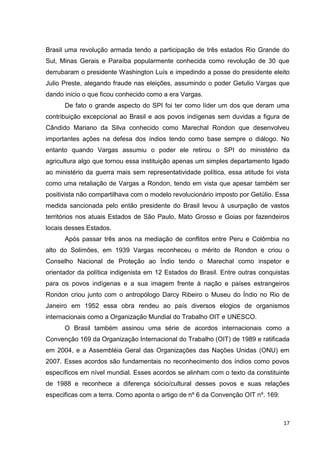 17
Brasil uma revolução armada tendo a participação de três estados Rio Grande do
Sul, Minas Gerais e Paraíba popularmente conhecida como revolução de 30 que
derrubaram o presidente Washington Luís e impedindo a posse do presidente eleito
Julio Preste, alegando fraude nas eleições, assumindo o poder Getulio Vargas que
dando inicio o que ficou conhecido como a era Vargas.
De fato o grande aspecto do SPI foi ter como líder um dos que deram uma
contribuição excepcional ao Brasil e aos povos indígenas sem duvidas a figura de
Cândido Mariano da Silva conhecido como Marechal Rondon que desenvolveu
importantes ações na defesa dos índios tendo como base sempre o diálogo. No
entanto quando Vargas assumiu o poder ele retirou o SPI do ministério da
agricultura algo que tornou essa instituição apenas um simples departamento ligado
ao ministério da guerra mais sem representatividade política, essa atitude foi vista
como uma retaliação de Vargas a Rondon, tendo em vista que apesar também ser
positivista não compartilhava com o modelo revolucionário imposto por Getúlio. Essa
medida sancionada pelo então presidente do Brasil levou à usurpação de vastos
territórios nos atuais Estados de São Paulo, Mato Grosso e Goias por fazendeiros
locais desses Estados.
Após passar três anos na mediação de conflitos entre Peru e Colômbia no
alto do Solimões, em 1939 Vargas reconheceu o mérito de Rondon e criou o
Conselho Nacional de Proteção ao Índio tendo o Marechal como inspetor e
orientador da política indigenista em 12 Estados do Brasil. Entre outras conquistas
para os povos indígenas e a sua imagem frente à nação e países estrangeiros
Rondon criou junto com o antropólogo Darcy Ribeiro o Museu do Índio no Rio de
Janeiro em 1952 essa obra rendeu ao país diversos elogios de organismos
internacionais como a Organização Mundial do Trabalho OIT e UNESCO.
O Brasil também assinou uma série de acordos internacionais como a
Convenção 169 da Organização Internacional do Trabalho (OIT) de 1989 e ratificada
em 2004, e a Assembléia Geral das Organizações das Nações Unidas (ONU) em
2007. Esses acordos são fundamentais no reconhecimento dos índios como povos
específicos em nível mundial. Esses acordos se alinham com o texto da constituinte
de 1988 e reconhece a diferença sócio/cultural desses povos e suas relações
especificas com a terra. Como aponta o artigo de nº 6 da Convenção OIT nº. 169:
 