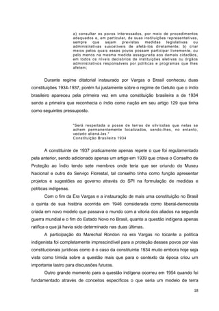 18
a) consultar os povos interessados, por meio de procedimentos
adequados e, em particular, de suas instituições representativas,
sempre que sejam previstas medidas legislativas ou
administrativas suscetíveis de afetá-los diretamente; b) criar
meios pelos quais esses povos possam participar livremente, ou
pelo menos na mesma medida assegurada aos demais cidadãos,
em todos os níveis decisórios de instituições eletivas ou órgãos
administrativos responsáveis por políticas e programas que lhes
afetem;
Durante regime ditatorial instaurado por Vargas o Brasil conheceu duas
constituições 1934-1937, porém fui justamente sobre o regime de Getulio que o índio
brasileiro apareceu pela primeira vez em uma constituição brasileira a de 1934
sendo a primeira que reconhecia o índio como nação em seu artigo 129 que tinha
como seguintes pressuposto.
“Será respeitada a posse de terras de silvícolas que nelas se
achem permanentemente localizados, sendo-lhes, no entanto,
vedado aliená-las."
Constituição Brasileira 1934
A constituinte de 1937 praticamente apenas repete o que foi regulamentado
pela anterior, sendo adicionado apenas um artigo em 1939 que criava o Conselho de
Proteção ao Índio tendo sete membros onde teria que ser oriundo do Museu
Nacional e outro do Serviço Florestal, tal conselho tinha como função apresentar
projetos e sugestões ao governo através do SPI na formulação de medidas e
políticas indígenas.
Com o fim da Era Vargas e a instauração de mais uma constituição no Brasil
a quinta de sua história ocorrida em 1946 considerada como liberal-democrata
criada em novo modelo que passava o mundo com a vitoria dos aliados na segunda
guerra mundial e o fim do Estado Novo no Brasil, quanto a questão indígena apenas
ratifica o que já havia sido determinado nas duas últimas.
A participação do Marechal Rondon na era Vargas no tocante a política
indigenista foi completamente imprescindível para a proteção desses povos por vias
constitucionais jurídicas como é o caso da constituinte 1934 muito embora hoje seja
vista como tímida sobre a questão mais que para o contexto da época criou um
importante lastro para discussões futuras.
Outro grande momento para a questão indígena ocorreu em 1954 quando foi
fundamentado através de conceitos específicos o que seria um modelo de terra
 