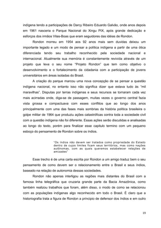 19
indígena tendo a participações de Darcy Ribeiro Eduardo Galvão, onde anos depois
em 1961 nasceria o Parque Nacional do Xingu PIX, após grande dedicação e
esforços dos irmãos Vilas-Boas que eram seguidores das idéias de Rondon.
Rondon morreu em 1954 aos 92 anos mais sem duvidas deixou um
importante legado e um modo de pensar a política indígena a partir de uma ótica
diferenciada tendo seu trabalho reconhecido pela sociedade nacional e
internacional. Atualmente sua memória é constantemente revivida através de um
projeto que leva o seu nome “Projeto Rondon” que tem como objetivo o
desenvolvimento e o fortalecimento da cidadania com a participação de jovens
universitários em áreas isoladas do Brasil.
A criação do parque marcou uma nova concepção de se pensar a questão
indígena nacional, no entanto isso não significa dizer que estava tudo às “mil
maravilhas”. Disputas por terras indígenas e seus recursos se tornaram cada vez
mais acirradas onde, diga-se de passagem, muitas vezes o governo central fazia
vista grossa e compactuava com esses conflitos que ao longo dos anos
principalmente com uma das fases mais sombrias da história política brasileira o
golpe militar de 1964 que produziu ações catastróficas contra toda a sociedade civil
com a questão indígena não foi diferente. Essas ações serão discutidas e analisadas
ao longo do texto, porém para finalizar esse capitulo termino com um pequeno
esboço do pensamento de Rondon sobre os índios.
“Os índios não devem ser tratados como propriedade do Estado
dentro de cujos limites ficam seus territórios, mas como nações
autônomas, com as quais queremos estabelecer relações de
amizades”
Esse trecho é de uma carta escrita por Rondon a um amigo traduz bem o seu
pensamento de como devem ser o relacionamento entre o Brasil e seus índios,
baseado na relação de autonomia dessas sociedades.
Rondon não apenas interligou as regiões mais distantes do Brasil com a
famosa linha telegráfica que cruzaria grande parte da Bacia Amazônica, como
também realizou trabalhos que foram, além disso, o modo de como se relacionou
com as populações indígenas algo reconhecido em todo o Brasil. É claro que a
historiografia trata a figura de Rondon a principio de defensor dos índios e em outro
 