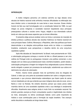 2
INTRODUÇÃO
A matriz indígena percorreu um extenso caminho ao logo desses cinco
séculos de história nacional onde enfrentou imensas dificuldades na efetivação dos
seus direitos como a manutenção de suas terras e seus recursos. Esses direitos
tiveram de fato sua real homologação com a constituição federal de 1988, na qual
integra os povos indígenas à sociedade nacional respeitando seus principais
pressupostos culturais e sociais como: língua, religião e sua diversidade cultural
tendo em vista que são esses aspectos que os tornam diferentes.
O presente artigo procura analisar como se iniciou o processo de inserção de
direitos jurídicos e políticos através dos recortes históricos na historia nacional em
suas principais fases: Colônia, Monarquia, e República, além das políticas que foram
desenvolvidas e as relações sócio-políticas atuais entre os índios e a sociedade
brasileira, analisando suas perspectivas e desafios dentro de uma conjuntura
capitalista e global.
Após três décadas do “descobrimento” do Brasil, mais precisamente em 1530,
a colonização portuguesa começou a ocorrer de fato e o Brasil passava a ser uma
colônia de Portugal onde os portugueses iniciaram uma política comercial, e uma
relação com os índios que já desbravavam todo o território brasileiro, porém desde a
colonização portuguesa a imagem do indígena ficou estigmatizada a povos inferiores
sendo obrigado a passar por processos de aculturação, substituindo sua cultura em
detrimento da cultura do colonizador.
Porém, mesmo tendo passado mais de quinhentos anos da chegada de
Cabral, a visão que uma parte da sociedade brasileira tem sobre o indígena ainda é
equivocado o que provoca determinados estereótipos que fazem parte do senso
comum idealizado por ela que entende que esse indígena deve esta de cocar, arco e
flecha e viver na floresta. No entanto devemos pensar que esses povos estão
inseridos dentro de uma sociedade capitalista onde a sua ideologia é amplamente
difundida. Atualmente esse estigma ainda é muito forte na sociedade nacional. No
entanto grandes avanços ja foram conquistados quanto à legitimidade dos direitos
do índio, alcançados na última constituição federal, como parte importante da
história e suas contribuições para a formação da nação brasileira. Tais avanços
serão discutidos e analisados ao longo desse texto.
 