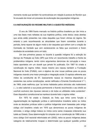 20
momento revela que também há controvérsias em relação à postura de Rondon que
foi acusado de iniciar um processo de aculturação das populações indígenas.
6 A INSTAURAÇÃO DO REGIME MILITAR E A QUESTÃO INDÍGENA
O ano de 1964 ficaria marcado na história política brasileira por dar inicio a
uma das fases mais nefastas da sua trajetória política, onde deixou veias abertas
que ainda estão presentes nas vidas daqueles que foram vitimas do regime. No
entanto o país reconhecendo as atrocidades que foram cometidas durante o
período, tenta reparar de algum modo a dor daqueles que sofrem com a criação da
Comissão da Verdade que vem esclarecendo os fatos que ocorreram e foram
ocultados da sociedade como um todo.
Um dos primeiros passos no tocante à questão indígena foi a extinção do
Serviço de Proteção ao Índio (SPI) que tinha um reconhecido trabalho à frente da
problemática indígena, tendo como argumentos denúncias de corrupção e maus
tratos apontados em um dossiê que jamais foi publicado. Em 1967 foi criada a
constituição do regime militar, nesse mesmo ano nasceu também a Fundação
Nacional do Índio (FUNAI), com o objetivo de criar novas políticas para os povos
indígenas visando uma maior promoção e integração social. O capítulo referente aos
índios da constituinte de 67, basicamente rezava os mesmos dispositivos ja
existentes nas outras constituições, sendo ratificada a Emenda Constitucional nº 1,
de 1969, onde reafirmou que “as terras habitadas pelos silvícolas são inalienáveis
(...) a eles cabendo a sua posse permanente e ficando reconhecido o seu direito ao
usufruto exclusivo das riquezas naturais e de todas as utilidades nelas existentes”.
Esse dispositivo constitucional se manteve durante todo o regime militar.
Em 1973 foi criado o Estatuto do Índio que tinha como função a
regulamentação da legislação jurídica e administrativa brasileira sobre os índios
onde as decisões jurídicas sobre a política indigenista eram baseadas pelo antigo
código civil brasileiro criado em 1916 que denominava os povos indígenas de
silvícolas, o antigo código tratava os índios como seres incapazes ordenando sua
tutela ao Estado. Essa determinação foi rompida com a constituição de 1988 onde o
novo código Civil nacional reformulado em (2002), retira os povos indígenas dessa
categoria de relativamente incapaz e determinada que qualquer questão jurídica
 