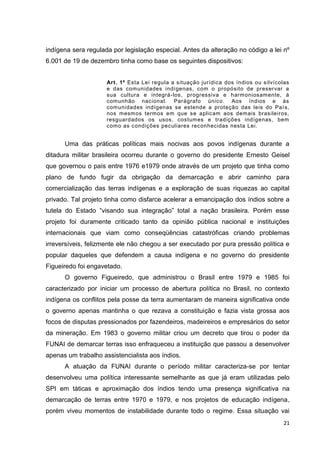 21
indígena sera regulada por legislação especial. Antes da alteração no código a lei nº
6.001 de 19 de dezembro tinha como base os seguintes dispositivos:
Art. 1º Esta Lei regula a situação jurídica dos índios ou silvícolas
e das comunidades indígenas, com o propósito de preservar a
sua cultura e integrá-los, progressiva e harmoniosamente, à
comunhão nacional. Parágrafo único. Aos índios e às
comunidades indígenas se estende a proteção das leis do País,
nos mesmos termos em que se aplicam aos demais brasileiros,
resguardados os usos, costumes e tradições indígenas, bem
como as condições peculiares reconhecidas nesta Lei.
Uma das práticas políticas mais nocivas aos povos indígenas durante a
ditadura militar brasileira ocorreu durante o governo do presidente Ernesto Geisel
que governou o país entre 1976 e1979 onde através de um projeto que tinha como
plano de fundo fugir da obrigação da demarcação e abrir caminho para
comercialização das terras indígenas e a exploração de suas riquezas ao capital
privado. Tal projeto tinha como disfarce acelerar a emancipação dos índios sobre a
tutela do Estado “visando sua integração” total a nação brasileira. Porém esse
projeto foi duramente criticado tanto da opinião pública nacional e instituições
internacionais que viam como conseqüências catastróficas criando problemas
irreversíveis, felizmente ele não chegou a ser executado por pura pressão política e
popular daqueles que defendem a causa indígena e no governo do presidente
Figueiredo foi engavetado.
O governo Figueiredo, que administrou o Brasil entre 1979 e 1985 foi
caracterizado por iniciar um processo de abertura política no Brasil, no contexto
indígena os conflitos pela posse da terra aumentaram de maneira significativa onde
o governo apenas mantinha o que rezava a constituição e fazia vista grossa aos
focos de disputas pressionados por fazendeiros, madeireiros e empresários do setor
da mineração. Em 1983 o governo militar criou um decreto que tirou o poder da
FUNAI de demarcar terras isso enfraqueceu a instituição que passou a desenvolver
apenas um trabalho assistencialista aos índios.
A atuação da FUNAI durante o período militar caracteriza-se por tentar
desenvolveu uma política interessante semelhante as que já eram utilizadas pelo
SPI em táticas e aproximação dos índios tendo uma presença significativa na
demarcação de terras entre 1970 e 1979, e nos projetos de educação indígena,
porém viveu momentos de instabilidade durante todo o regime. Essa situação vai
 