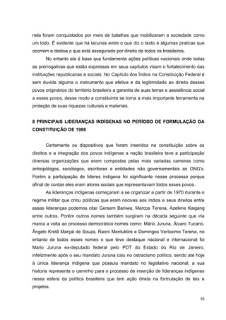 26
nela foram conquistados por meio de batalhas que mobilizaram a sociedade como
um todo. É evidente que há lacunas entre o que diz o texto e algumas praticas que
ocorrem e destoa o que está assegurado por direito de todos os brasileiros.
No entanto ela é base que fundamenta ações políticas nacionais onde todas
as prerrogativas que estão expressas em seus capítulos visam o fortalecimento das
instituições republicanas e sociais. No Capítulo dos Índios na Constituição Federal é
sem duvida alguma o instrumento que efetiva e da legitimidade ao direito desses
povos originários do território brasileiro a garantia de suas terras e assistência social
a esses povos, desse modo a constituinte se torna a mais importante ferramenta na
proteção de suas riquezas culturais e materiais.
8 PRINCIPAIS LIDERANÇAS INDÍGENAS NO PERÍODO DE FORMULAÇÃO DA
CONSTITUIÇÃO DE 1988
Certamente os dispositivos que foram inseridos na constituição sobre os
direitos e a integração dos povos indígenas a nação brasileira teve a participação
diversas organizações que eram compostas pelas mais variadas carreiras como
antropólogos, sociólogos, escritores e entidades não governamentais as ONG's.
Porém a participação de lideres indígena foi significante nesse processo porque
afinal de contas eles eram atores sociais que representavam todos esses povos.
As lideranças indígenas começaram a se organizar a partir de 1970 durante o
regime militar que criou políticas que eram nocivas aos índios e seus direitos entre
essas lideranças podemos citar Gersem Baniwa, Marcos Terena, Azelene Kaigang
entre outros. Porém outros nomes também surgiram na década seguinte que iria
marca a volta ao processo democrático nomes como: Mário Juruna, Álvaro Tucano,
Ângelo Kretã Marçal de Souza, Raoni Mentuktire e Domingos Veríssimo Terena, no
entanto de todos esses nomes o que teve destaque nacional e internacional foi
Mario Juruna ex-deputado federal pelo PDT do Estado do Rio de Janeiro,
infelizmente após o seu mandato Juruna caiu no ostracismo político, sendo até hoje
à única liderança indígena que possuiu mandato no legislativo nacional, a sua
historia representa o caminho para o processo de inserção de lideranças indígenas
nessa esfera da política brasileira que tem ação direta na formulação de leis e
projetos.
 