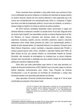 27
Porém sementes foram plantadas e hoje estão dando seus primeiros frutos
rumo à politização dos povos indígenas e a tentativa de retomada do espaço político
no cenário nacional, através de uma maneira diferente e mais organizada que a de
Juruna que constantemente era ridicularizado pela mídia e o congresso. É lógico
que havia uma falta de preparação política a Juruna isso era evidente, no entanto o
espaço indígena é legitimo em todas as esferas da política brasileira.
Em 2014 diversos candidatos declarados índios concorreram a vagas nas
câmaras federais e estaduais e também no senado foram 79 ao todo. Segundo fonte
da revista Carta Capital9 uma assembléia ocorrida na reserva Raposa Serra do Sol,
em Roraima, os tuxaua (caciques) das diversas etnias da região (macuxi,
wapichana, taurepang, ingarikó, wai-wai, ianomâmi, patamona, sapara e yekuana)
estipularam como metas nesse processo de voltar a ter representação política a
eleição de dois representantes: Um deputado federal e um estadual. Caciques como
Mário Nicácio Wapichana, saíram candidato a deputado estadual pelo PCdoB, o
cacique guarani-caiova Ládio Veron, candidato a deputado federal pelo PSOL de
Mato Grosso do Sul, que estudou História na Universidade Federal da Grande
Dourados, são exemplos de prerrogativas na mudança que os povos indígenas
almejam para manutenção e ampliação dos seus direitos através da representação
política por membros indígenas de fato.
Outro fator que pode potencializar esse retorno é caso seja aprovado um
projeto de Emenda Constitucional a PEC 320/2013 que cria quatro vagas na câmara
federal destinada exclusivamente para índios. Essa Proposta de Emenda
Constitucional, e que foi aprovada na Comissão de Constituição e Justiça esta
tramitando prestes a ser apreciada pelo plenário da Câmara.
Caso aprovada a Emenda Constitucional alteraria o artigo de nº 45 da atual
constituição que passaria a ficar desse modo:
“Art.45 A Câmara dos Deputados compõe-se de representantes
do povo, eleitos, pelo sistema proporcional, em cada Estado, em
cada Território e no Distrito Federal, e de representantes
indígenas eleitos em processo eleitoral distinto, nas comunidades
indígenas.
9 Reportagem publicada originalmente na edição 815 de Carta Capital, com título "Na grande taba"
http://www.cartacapital.com.br/revista/815/na-grande-taba-8397.html
 