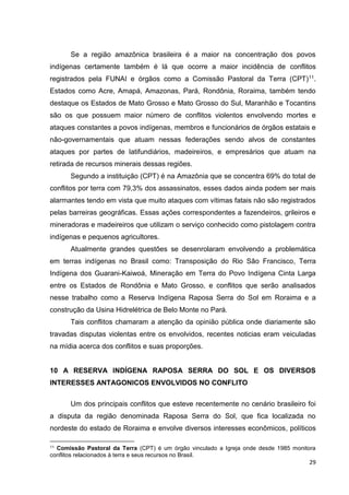 29
Se a região amazônica brasileira é a maior na concentração dos povos
indígenas certamente também é lá que ocorre a maior incidência de conflitos
registrados pela FUNAI e órgãos como a Comissão Pastoral da Terra (CPT)11.
Estados como Acre, Amapá, Amazonas, Pará, Rondônia, Roraima, também tendo
destaque os Estados de Mato Grosso e Mato Grosso do Sul, Maranhão e Tocantins
são os que possuem maior número de conflitos violentos envolvendo mortes e
ataques constantes a povos indígenas, membros e funcionários de órgãos estatais e
não-governamentais que atuam nessas federações sendo alvos de constantes
ataques por partes de latifundiários, madeireiros, e empresários que atuam na
retirada de recursos minerais dessas regiões.
Segundo a instituição (CPT) é na Amazônia que se concentra 69% do total de
conflitos por terra com 79,3% dos assassinatos, esses dados ainda podem ser mais
alarmantes tendo em vista que muito ataques com vítimas fatais não são registrados
pelas barreiras geográficas. Essas ações correspondentes a fazendeiros, grileiros e
mineradoras e madeireiros que utilizam o serviço conhecido como pistolagem contra
indígenas e pequenos agricultores.
Atualmente grandes questões se desenrolaram envolvendo a problemática
em terras indígenas no Brasil como: Transposição do Rio São Francisco, Terra
Indígena dos Guarani-Kaiwoá, Mineração em Terra do Povo Indígena Cinta Larga
entre os Estados de Rondônia e Mato Grosso, e conflitos que serão analisados
nesse trabalho como a Reserva Indígena Raposa Serra do Sol em Roraima e a
construção da Usina Hidrelétrica de Belo Monte no Pará.
Tais conflitos chamaram a atenção da opinião pública onde diariamente são
travadas disputas violentas entre os envolvidos, recentes noticias eram veiculadas
na mídia acerca dos conflitos e suas proporções.
10 A RESERVA INDÍGENA RAPOSA SERRA DO SOL E OS DIVERSOS
INTERESSES ANTAGONICOS ENVOLVIDOS NO CONFLITO
Um dos principais conflitos que esteve recentemente no cenário brasileiro foi
a disputa da região denominada Raposa Serra do Sol, que fica localizada no
nordeste do estado de Roraima e envolve diversos interesses econômicos, políticos
11 Comissão Pastoral da Terra (CPT) é um órgão vinculado a Igreja onde desde 1985 monitora
conflitos relacionados à terra e seus recursos no Brasil.
 