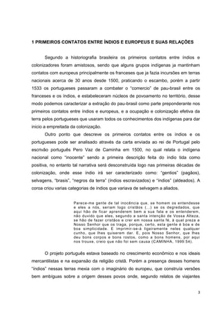 3
1 PRIMEIROS CONTATOS ENTRE ÍNDIOS E EUROPEUS E SUAS RELAÇÕES
Segundo a historiografia brasileira os primeiros contatos entre índios e
colonizadores foram amistosos, sendo que alguns grupos indígenas ja mantinham
contatos com europeus principalmente os franceses que ja fazia incursões em terras
nacionais acerca de 30 anos desde 1500, praticando o escambo, porém a partir
1533 os portugueses passaram a combater o “comercio” de pau-brasil entre os
franceses e os índios, e estabeleceram núcleos de povoamento no território, desse
modo podemos caracterizar a extração do pau-brasil como parte preponderante nos
primeiros contatos entre índios e europeus, e a ocupação e colonização efetiva da
terra pelos portugueses que usaram todos os conhecimentos dos indígenas para dar
inicio a empreitada da colonização.
Outro ponto que descreve os primeiros contatos entre os índios e os
portugueses pode ser analisado através da carta enviada ao rei de Portugal pelo
escrivão português Pero Vaz de Caminha em 1500, no qual relata o indígena
nacional como “inocente” sendo a primeira descrição feita do índio tida como
positiva, no entanto tal narrativa será desconstruída logo nas primeiras décadas de
colonização, onde esse índio irá ser caracterizado como: “gentios” (pagãos),
selvagens, “brasis”, “negros da terra” (índios escravizados) e “índios” (aldeados). A
coroa criou varias categorias de índios que variava de selvagem a aliados.
Parece-me gente de tal inocência que, se homem os entendesse
e eles a nós, seriam logo cristãos (...) se os degredados, que
aqui hão de ficar aprenderem bem a sua fala e os entenderem,
não duvido que eles, segundo a santa intenção de Vossa Alteza,
se hão de fazer cristãos e crer em nossa santa fé, à qual preza a
Nosso Senhor que os traga, porque, certo, esta gente é boa e de
boa simplicidade. E imprimir-se-á ligeiramente neles qualquer
cunho, que lhes quiserem dar. E, pois Nosso Senhor, que lhes
deu bons corpos e bons rostos, como a bons homens, por aqui
nos trouxe, creio que não foi sem causa (CAMINHA, 1999:54).
O projeto português estava baseado no crescimento econômico e nos ideais
mercantilistas e na expansão da religião cristã. Porém a presença desses homens
“índios” nessas terras mexia com o imaginário do europeu, que construía versões
bem ambíguas sobre a origem desses povos onde, segundo relatos de viajantes
 