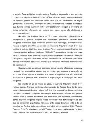 30
e sociais. Essa região faz fronteira entre o Brasil e a Venezuela, e tem os índios
como donos originários do território em 1979 se iniciaram os processos para criação
da reserva, porém não demorou muito para que se instalassem na região
garimpeiros, fazendeiros, produtores de arroz “recentemente” e todas as mazelas
que durante séculos atuam em prol de um “capitalismo” selvagem e predatório em
terras indígenas, reforçando um estigma que esses povos são obstáculos a
economia nacional.
No caso da Raposa Serra do Sol havia interesses contraditórios e
antagônicos a questão indígena que provocaram verdadeiras batalhas entre
indígenas e invasores após o inicio do processo que homologou a demarcação da
reserva indígena em 2005, via decreto do Supremo Tribunal Federal (STF) que
legitimava o direito dos índios sobre a região. Porém os problemas continuaram com
diversos conflitos violentos, onde em 2008 o STF suspendeu a decisão que havia
tomado três anos antes, por meio de uma liminar suspendia a reintegração da região
pela policia. Segundo fontes essa decisão foi derivada de uma enorme pressão de
setores do Exercito e da bancada ruralista que atendem a interesses de empresários
do agronegócio.
Os argumentos são sempre os mesmo para o exercito a falácia da segurança
nacional, os empresários alegam que os índios são entraves a expansão da
economia. Esses discursos atendem aos mesmos propósitos que são interesses
econômicos e políticos que acarretam a expropriação e usurpação de terras
indígenas.
No entanto em 20 de março de 2009, o Supremo Tribunal Federal (STF)
ratificou decisão final que confirmou a homologação da Raposa Serra do Sol como
terra indígena dando início a retirada definitiva dos empresários do agronegócio e
daqueles que não são indígenas. Mesmo após a demarcação definitiva pelo governo
federal ainda é comum atualmente nos deparamos com discursos conspiratórios
contra os povos indígenas daquela região especifica e nas demais regiões do país
que se concentram populações indígenas. Entre esses discursos estão o de um
colunista da Revista Veja que publicou um artigo com o seguinte titulo: “Raposa
Serra do Sol – Os miseráveis que o STF criou com a antropologia poética de Ayres
Britto”. Revista Veja publicação em 30.05.11 por Reinaldo Azevedo.
 