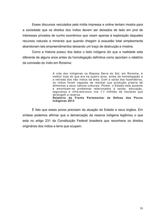31
Esses discursos veiculados pela mídia impressa e online tentam mostra para
a sociedade que os direitos dos índios devem ser deixados de lado em prol de
interesses privados de cunho econômico que visam apenas à exploração daqueles
recursos naturais e minerais que quando chegam à exaustão total simplesmente
abandonam tais empreendimentos deixando um traço de destruição e miséria.
Como a historia possui dos lados o lado indígena diz que a realidade esta
diferente de alguns anos antes da homologação definitiva como apontam o relatório
da comissão do índio em Roraima:
A vida dos indígenas na Raposa Serra do Sol, em Roraima, é
melhor hoje do que era ha quatro anos, antes da homologação e
a retirada dos não índios da área. Com a saída dos fazendeiros,
os índios foram capazes de retomar sua produção própria de
alimentos e seus valores culturais. Porém, o Estado esta ausente
e amontoam-se problemas relacionados à saúde, educação,
segurança e infra-estrutura nos 1,7 milhões de hectares que
abrangem a reserva.
Relatório da Frente Parlamentar de Defesa dos Povos
Indígenas 2013
É fato que esses povos precisam da atuação do Estado e seus órgãos. Em
síntese podemos afirmar que a demarcação da reserva indígena legitimou o que
esta no artigo 231 da Constituição Federal brasileira que reconhece os direitos
originários dos índios a terra que ocupam.
 