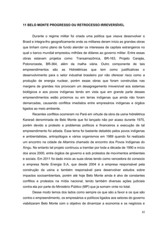 32
11 BELO MONTE PROGRESSO OU RETROCESSO IRREVERSÍVEL
Durante o regime militar foi criada uma política que visava desenvolver o
Brasil e integra-lho geograficamente onde os militares deram inicio as grandes obras
que tinham como plano de fundo atender os interesses de capitais estrangeiros no
qual o banco mundial emprestou milhões de dólares ao governo militar. Entre essas
obras estavam projetos como: Transamazônica, BR-163, Projeto Carajás,
Polonoroeste, BR-364, além da malha viária. Outro componente de tais
empreendimentos são as Hidrelétricas que tem como justificativas o
desenvolvimento para o setor industrial brasileiro por não oferecer risco como a
produção de energia nuclear, porém essas obras que foram construídas nas
margens de grandes rios provocam um desagregamento irreversível aos sistemas
biológicos e aos povos indígenas tendo em vista que em grande parte desses
empreendimentos estão próximos ou em terras indígenas que ainda não foram
demarcadas, causando conflitos imediatos entre empresários indígenas e órgãos
ligados ao meio ambiente.
Recentes conflitos ocorreram no Pará em virtude da obra da usina hidrelétrica
Kararaô denominada de Belo Monte que foi lançado não por acaso durante 1975,
porém devido a protesto e problemas políticos e financeiros a execução de tal
empreendimento foi adiada. Esse tema foi bastante debatido pelos povos indígenas
e ambientalistas, antropólogos e vários organismos em 1989 quando foi realizado
um encontro na cidade de Altamira chamado de encontro dos Povos Indígenas do
Xingu. No entanto tal projeto continuou a tramitar por toda a década de 1990 e início
dos anos 2000, entre órgãos de governo e sob protestos de movimentos ambientais
e sociais. Em 2011 foi dado inicio as suas obras tendo como vencedora do consocio
a empresa Norte Energia S.A, que desde 2004 é a empresa responsável pela
construção da usina e também responsável para desenvolver estudos sobre
impactos socioambientais, porém até hoje Belo Monte ainda é alvo de constantes
conflitos e protestos na mídia nacional, tendo também diversas ações judiciais
contra ela por parte do Ministério Público (MP) que ja somam vinte no total.
Desse modo temos dos lados como sempre os que são a favor e os que são
contra o empreendimento, os empresários e políticos ligados aos setores do governo
viabilizaram Belo Monte com o objetivo de dinamizar a economia e os negócios e
 