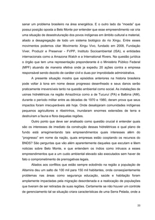 33
sanar um problema brasileiro na área energética. E o outro lado da “moeda” que
possui posição oposta a Belo Monte por entender que esse empreendimento vai cria
uma situação de desestruturação dos povos indígenas em âmbito cultural e material,
aliado a desagregação de todo um sistema biológico do rio Xingu. Entre esses
movimentos podemos citar Movimento Xingu Vivo, fundado em 2008, Fundação
Viver, Produzir e Preservar - FVPP, Instituto Socioambiental (ISA), e entidades
internacionais como a Amazona Watch e a International Rivers. Na questão jurídica
o órgão que tem uma representação preponderante é o Ministério Público Federal
(MPF) atuando de maneira efetiva onde ja expediu 20 ações contra a empresa
responsável sendo dezoito de caráter civil e duas por improbidade administrativa.
A presente situação mostra que episódios anteriores na historia brasileira
pode voltar à tona em nome desse progresso desenfreado e seus danos serão
praticamente irreversíveis tanto na questão ambiental como social. As instalações de
usinas hidrelétricas na região Amazônica como a de Tucuruí (PA) e Balbina (AM),
durante o período militar entre as décadas de 1970 e 1980, deram prova que seus
impactos foram irrecuperáveis até hoje. Onde desalojaram comunidades indígenas
pequenos agricultores e ribeirinhos, inundaram enormes extensões de terra e
destruíram a fauna e flora daquelas regiões.
Outro ponto que deve ser analisado como questão crucial é entender quais
são os interesses de imediato da construção dessas hidrelétricas e qual plano de
fundo está arregimentando tais empreendimentos quais interesses além do
“progresso” em nome da nação, quais empresas estão cooptando os recursos do
BNDS? São perguntas que vão além aparentemente daqueles que escutam e lêem
noticias sobre Belo Monte, e que entendem os índios como intrusos a esses
empreendimentos que a um custo ambiental elevado são executados sem haver de
fato o comprometimento de prerrogativas legais.
Aliados aos conflitos que estão sempre eclodindo na região a população de
Altamira deu um salto de 100 mil para 150 mil habitantes, onde conseqüentemente
problemas nas áreas como segurança educação, saúde e habitação foram
amplamente impactadas pela migração desordenada e a realocação de populações
que tiveram de ser retiradas de suas regiões. Certamente se não houver um controle
de gerenciamento tal se situação criara características de uma Serra Pelada, onde a
 