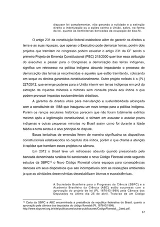 37
dispuser lei complementar, não gerando a nulidade e a extinção
direito a indenização ou a ações contra a União, salvo, na forma
da lei, quanto às benfeitorias derivadas da ocupação de boa-fé.
O artigo 231 da constituição federal estabelece além de garantir os direitos a
terra e as suas riquezas, que apenas o Executivo pode demarcar terras, porém dois
projetos que tramitam no congresso podem esvaziar o artigo 231 da CF sendo o
primeiro Projeto de Emenda Constitucional (PEC) 215/2000 quer tirar essa atribuição
do executivo e passar para o Congresso a demarcação das terras indígenas,
significa um retrocesso na política indígena absurdo impactando o processo de
demarcação das terras ja reconhecidas e aqueles que estão tramitando, colocando
em xeque os direitos garantidos constitucionalmente. Outro projeto nefasto é o (PL)
227/2012, que emerge poderes para a União intervir em terras indígenas em prol da
extração de riquezas minerais e hídricas sem consulta previa aos índios o que
podem provocar impactos socioambientais drásticos.
A garantia de direitos vitais para manutenção e sustentabilidade alcançada
com a constituinte de 1988 que inaugurou um novo tempo para a política indígena.
Porém os ranços seculares históricos parecem que não foram totalmente extintos
mesmo após a legitimação constitucional, e teimam em assustar e assolar povos
indígenas e outras pequenas minorias no Brasil assim como foi durante a Idade
Média a terra ainda é o alvo principal de disputa.
Essas tentativas de emendas ferem de maneira significativa os dispositivos
constitucionais estabelecidos no capítulo dos índios, porém o que chama a atenção
é rapidez que tramitam esses projetos na câmara.
Em 2012 o Brasil teve um retrocesso absurdo quando pressionado pela
bancada denominada ruralista foi sancionado o novo Código Florestal onde segundo
estudos da SBPC12 o Novo Código Florestal criaria espaços para conseqüências
danosas em seus dispositivos que são incompatíveis com as resoluções ambientais
ja que as atividades desenvolvidas desestabilizam biomas e ecossistêmicas.
A Sociedade Brasileira para o Progresso da Ciência (SBPC) e a
Academia Brasileira da Ciência (ABC) estão surpresas com a
aprovação do projeto de lei (PL 1876-E/1999) pela Câmara dos
Deputados no último dia 25 de abril. Trata-se de um Código
12 Carta da SBPC e ABC encaminhada a presidência da republica federativa do Brasil, quanto a
aprovação pela câmara dos deputados do código florestal (PL 1876-E/1999).
http://www.sbpcnet.org.br/site/publicacoes/outras-publicacoes/CodigoFlorestal__2aed.pdf.
 