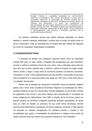 38
Florestal que por não ter incorporado os avanços provenientes do
Senado Federal e sugestões baseadas no conhecimento
científico e tecnológico, traz sérios retrocessos e riscos para a
sociedade brasileira. A aprovação do referido projeto de lei
representa interesses econômicos imediatos de grupos dentro da
Câmara dos Deputados, os quais não consideram as
peculiaridades de uma região gigantesca como a Amazônia e dos
demais biomas do País. Privilegia aqueles que desrespeitaram a
legislação ambiental oferecendo anistia pelos ilícitos praticados
e, principalmente, não concilia a produção agrícola com a
sustentabilidade ambiental.
Os estudos realizados acerca das ações políticas praticadas no Brasil
agridem e causam impactos ambientais e sociais que ao longo do tempo pode se
tornar irreversíveis, onde se vasculharmos na história ela esta repleta de tragédias
em nome do “progresso” desenfreado e predatório.
12 CONSIDERAÇÕES FINAIS
A garantia de direitos aos indígenas nacionais foram alvos de discussão
durante 500 anos, ou seja, desde a chegada dos portugueses aos seus territórios,
durante a colônia o problema inicial não era a terra, mas a utilização como mão-de-
obra fato que ocorreu durante toda a colônia e parte do império em larga escala,
mesmo sendo o negro o braço forte da economia primeiro na empresa canavieira,
mineração e o café. O fato preponderante que não permitiu a escravidão maciça dos
índios brasileiros foi o reconhecimento pela Igreja em 1537 que o índio tinha alma e
a “proteção” dos jesuítas.
Porém com a inserção da monarquia o elemento chave da questão indígena
passa a ser a terra, onde a ausência de direitos indígenas na constituição de 1824 a
questão indígena se quer foi mencionada, ficando delegadas as províncias o direito
de regularizar suas terras o que abriu espaço para expropriação e usurpação de
terras indígenas por latifundiários. Em 1850 a criação da lei de terras causa um
grande impacto em territórios indígenas passando grandes quantidades de terras
para as mãos do Estado na premissa de que eram terras devolutas, abrindo
caminho para fazendeiros usurpadores de terras indígenas, tornando o índio apenas
um posseiro ou caboclo miscigenado. Foi também durante o império e sua
consolidação que surgiu a necessidade de transformar o indígena como parte da
nação nacional, óbvio que dentro de conjuntura histórica do “bom selvagem”.
 