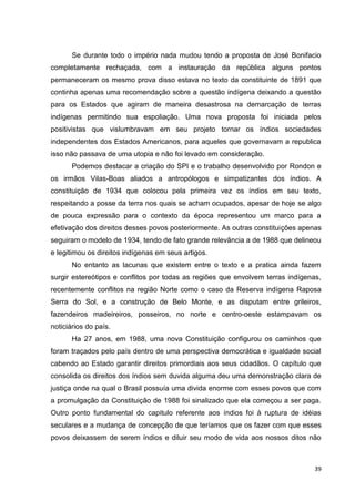 39
Se durante todo o império nada mudou tendo a proposta de José Bonifacio
completamente rechaçada, com a instauração da república alguns pontos
permaneceram os mesmo prova disso estava no texto da constituinte de 1891 que
continha apenas uma recomendação sobre a questão indígena deixando a questão
para os Estados que agiram de maneira desastrosa na demarcação de terras
indígenas permitindo sua espoliação. Uma nova proposta foi iniciada pelos
positivistas que vislumbravam em seu projeto tornar os índios sociedades
independentes dos Estados Americanos, para aqueles que governavam a republica
isso não passava de uma utopia e não foi levado em consideração.
Podemos destacar a criação do SPI e o trabalho desenvolvido por Rondon e
os irmãos Vilas-Boas aliados a antropólogos e simpatizantes dos índios. A
constituição de 1934 que colocou pela primeira vez os índios em seu texto,
respeitando a posse da terra nos quais se acham ocupados, apesar de hoje se algo
de pouca expressão para o contexto da época representou um marco para a
efetivação dos direitos desses povos posteriormente. As outras constituições apenas
seguiram o modelo de 1934, tendo de fato grande relevância a de 1988 que delineou
e legitimou os direitos indígenas em seus artigos.
No entanto as lacunas que existem entre o texto e a pratica ainda fazem
surgir estereótipos e conflitos por todas as regiões que envolvem terras indígenas,
recentemente conflitos na região Norte como o caso da Reserva indígena Raposa
Serra do Sol, e a construção de Belo Monte, e as disputam entre grileiros,
fazendeiros madeireiros, posseiros, no norte e centro-oeste estampavam os
noticiários do país.
Ha 27 anos, em 1988, uma nova Constituição configurou os caminhos que
foram traçados pelo país dentro de uma perspectiva democrática e igualdade social
cabendo ao Estado garantir direitos primordiais aos seus cidadãos. O capítulo que
consolida os direitos dos índios sem duvida alguma deu uma demonstração clara de
justiça onde na qual o Brasil possuía uma divida enorme com esses povos que com
a promulgação da Constituição de 1988 foi sinalizado que ela começou a ser paga.
Outro ponto fundamental do capitulo referente aos índios foi à ruptura de idéias
seculares e a mudança de concepção de que teríamos que os fazer com que esses
povos deixassem de serem índios e diluir seu modo de vida aos nossos ditos não
 