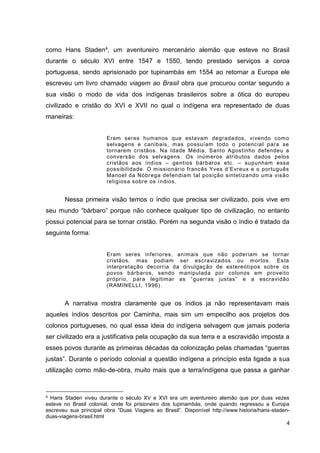 4
como Hans Staden4, um aventureiro mercenário alemão que esteve no Brasil
durante o século XVI entre 1547 e 1550, tendo prestado serviços a coroa
portuguesa, sendo aprisionado por tupinambás em 1554 ao retornar a Europa ele
escreveu um livro chamado viagem ao Brasil obra que procurou contar segundo a
sua visão o modo de vida dos indígenas brasileiros sobre a ótica do europeu
civilizado e cristão do XVI e XVII no qual o indígena era representado de duas
maneiras:
Eram seres humanos que estavam degradados, vivendo como
selvagens e canibais, mas possuíam todo o potencial para se
tornarem cristãos. Na Idade Média, Santo Agostinho defendeu a
conversão dos selvagens. Os inúmeros atributos dados pelos
cristãos aos índios – gentios bárbaros etc. – supunham essa
possibilidade. O missionário francês Yves d’Evreux e o português
Manoel da Nóbrega defendiam tal posição sintetizando uma visão
religiosa sobre os índios.
Nessa primeira visão temos o índio que precisa ser civilizado, pois vive em
seu mundo “bárbaro” porque não conhece qualquer tipo de civilização, no entanto
possui potencial para se tornar cristão. Porém na segunda visão o índio é tratado da
seguinte forma:
Eram seres inferiores, animais que não poderiam se tornar
cristãos, mas podiam ser escravizados ou mortos. Esta
interpretação decorria da divulgação de estereótipos sobre os
povos bárbaros, sendo manipulada por colonos em proveito
próprio, para legitimar as “guerras justas” e a escravidão
(RAMINELLI, 1996).
A narrativa mostra claramente que os índios ja não representavam mais
aqueles índios descritos por Caminha, mais sim um empecilho aos projetos dos
colonos portugueses, no qual essa ideia do indígena selvagem que jamais poderia
ser civilizado era a justificativa pela ocupação da sua terra e a escravidão imposta a
esses povos durante as primeiras décadas da colonização pelas chamadas “guerras
justas”. Durante o período colonial a questão indígena a princípio esta ligada a sua
utilização como mão-de-obra, muito mais que a terra/indígena que passa a ganhar
4 Hans Staden viveu durante o século XV e XVI era um aventureiro alemão que por duas vezes
esteve no Brasil colonial, onde foi prisioneiro dos tupinambás, onde quando regressou a Europa
escreveu sua principal obra “Duas Viagens ao Brasil”. Disponível http://www.historia/hans-staden-
duas-viagens-brasil.html
 