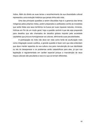 40
índios. Além do direito as suas terras o reconhecimento da sua diversidade cultural
representou uma evolução histórica que jamais tinha sido vista.
Uma das principais questões a serem discutidas hoje é a gerencia das terras
indígenas pelos próprios índios, porém preparados e politizados contra as investidas
que serão feitas aos seus territórios na busca por suas riquezas naturais, minerais,
hídricas em fim de um modo geral, hoje a questão central é que ele seja preparado
para desafios que são chamados de desafios globais imposto pela sociedade
capitalista que procura homogeneizar as culturas, eliminando suas peculiaridades.
A participação do índio não deve ser vista como fonte de aculturação mais
como integração social e política, a grande questão é fazer com que eles entendam
que deve manter aspectos da sua cultura viva para manutenção da sua identidade
ou ela irá desaparecer e os problemas serão catastróficos para eles, já que sua
legislação é regulamentada em caráter especial porque a manutenção de seus
traços culturais são peculiares e isso é o que os tornam diferentes.
 