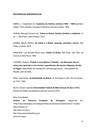 41
REFERENCIAS BIBIOGRAFICAS
ABREU, J. Capistrano de. Capítulos de história colonial (1500 – 1800) [primeira
edição: 1907], Brasília: Conselho Editorial do Senado Federal, 1998.
CUNHA, Manuela Carneiro da . Índios no Brasil: história, direitos e cidadania. 1a
ed. — São Paulo: Claro Enigma, 2012.
GOMES, Mércio Pereira. Os índios e o Brasil: passado, presente e futuro. São
Paulo: contexto, 2012.
GRUPIONI, Luís Donizeti Benzi (org.). Índios no Brasil. São Paulo: Sec. Mun. de
Cultura de São Paulo, 1992.
LUCIANO, Gersem. Projeto é como Branco Trabalha – as lideranças que se
virem para aprender e nos ensinar: experiências dos povos indígenas do alto
rio Negro. Dissertação de mestrado em Antropologia social – Universidade de
Brasília, abril de 2006.
REIS, José Carlos. As Identidades do Brasil: de Varnhagen a FHC, Rio de Janeiro,
ed. FGV, 1999.
SILVA, Giovani José da Universidade Federal de Mato Grosso do Sul (UFMS).
Revista de História da biblioteca nacional, junho de 2012
Sites Consultados:
Analise do Discurso Fundaste de Varhagem. Disponível em:
<http://www.webartigos.com/artigos/analise-do-discurso-fundante-de-var. império.
www.funai.gov.br
http://www.oit.org.br
http://www.socioambiental.org.br
www.cimi.org.br
 