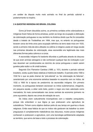 5
um caráter de disputa muito mais acirrado no final do período colonial e
posteriormente no império.
2 A QUESTÃO INDIGENA NO BRASIL COLONIA
Como já foram discutidos acima, os primeiros contatos entre colonizadores e
indígenas foram feitos de forma amistosa, porém ao longo da ocupação e efetivação
da colonização portuguesa no seu território na América direito que lhe foi concedido
desde o tratado de Tordesilhas em 1494, mas que, no entanto os portugueses
levaram cerca de trinta anos para ocupação definitiva da terra dada inicio em 1533,
sendo a primeira mão-de-obra utilizada na colônia à indígena usada em larga escala
nas primeiras décadas da colonização, essa escravidão era legitimada das mais
diferentes formas pelos colonos e a coroa.
A escravidão indígena foi bastante difundida e justificada através do discurso
de que eram animais selvagens e não conheciam qualquer tipo de civilização e por
isso deveriam ser condicionados ao domínio da coroa portuguesa e assim serem
guiados pela razão e a fé cristã lusitana.
Segundo Ciro Flamarion Cardoso (1990, p. 101), durante o período colonial
brasileiro, existiu quatro fases relativas à história do trabalho. O período entre 1500 e
1532 foi o que se pode chamar de “pré-colonial” ou “de colonização de feitorias”,
caracterizado por uma economia extrativa baseada no escambo com os índios; de
1532 a 1600 foi à época de predomínio da escravidão indígena. Em primeiro
momento, os portugueses tentaram escravizar os índios sulamericanos, chegando,
em pequena escala, a obter certo êxito, porém o negro era mais valorizado como
mercadoria, foi mais comercializado nas zonas centrais da economia (primeiro na
zona açucareira, depois nas zonas de extração de ouro.
Os índios eram culturalmente incompatíveis com o trabalho compulsório,
porque não entendiam a sua lógica ja que praticavam uma agricultura de
subsistência. Tinham como objetivo dedicar parte do seu tempo em guerras e rituais
religiosos. Então essa falácia de que os índios não gostavam de trabalhar ou eram
preguiçosos é completamente maledicência dos discursos, muitos povos indígenas
conheciam e praticavam a agricultura, com uma tecnologia perfeitamente adaptada
ao território, que serviu de base a todo o processo de colonização.
 