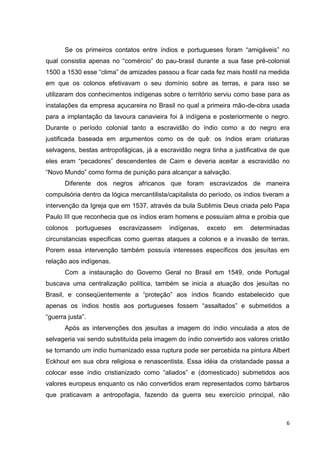 6
Se os primeiros contatos entre índios e portugueses foram “amigáveis” no
qual consistia apenas no “comércio” do pau-brasil durante a sua fase pré-colonial
1500 a 1530 esse “clima” de amizades passou a ficar cada fez mais hostil na medida
em que os colonos efetivavam o seu domínio sobre as terras, e para isso se
utilizaram dos conhecimentos indígenas sobre o território serviu como base para as
instalações da empresa açucareira no Brasil no qual a primeira mão-de-obra usada
para a implantação da lavoura canavieira foi à indígena e posteriormente o negro.
Durante o período colonial tanto a escravidão do índio como a do negro era
justificada baseada em argumentos como os de quê: os índios eram criaturas
selvagens, bestas antropofágicas, já a escravidão negra tinha a justificativa de que
eles eram “pecadores” descendentes de Caim e deveria aceitar a escravidão no
“Novo Mundo” como forma de punição para alcançar a salvação.
Diferente dos negros africanos que foram escravizados de maneira
compulsória dentro da lógica mercantilista/capitalista do período, os índios tiveram a
intervenção da Igreja que em 1537, através da bula Sublimis Deus criada pelo Papa
Paulo III que reconhecia que os índios eram homens e possuíam alma e proibia que
colonos portugueses escravizassem indígenas, exceto em determinadas
circunstancias especificas como guerras ataques a colonos e a invasão de terras.
Porem essa intervenção também possuía interesses específicos dos jesuítas em
relação aos indígenas.
Com a instauração do Governo Geral no Brasil em 1549, onde Portugal
buscava uma centralização política, também se inicia a atuação dos jesuítas no
Brasil, e conseqüentemente a “proteção” aos índios ficando estabelecido que
apenas os índios hostis aos portugueses fossem “assaltados” e submetidos a
“guerra justa”.
Após as intervenções dos jesuítas a imagem do índio vinculada a atos de
selvageria vai sendo substituída pela imagem do índio convertido aos valores cristão
se tornando um índio humanizado essa ruptura pode ser percebida na pintura Albert
Eckhout em sua obra religiosa e renascentista. Essa idéia da cristandade passa a
colocar esse índio cristianizado como “aliados” e (domesticado) submetidos aos
valores europeus enquanto os não convertidos eram representados como bárbaros
que praticavam a antropofagia, fazendo da guerra seu exercício principal, não
 