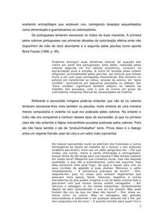 7
aceitando antropófagos que andavam nus, carregando despojos esquartejados
como alimentação e guerreávamos os colonizadores.
Os portugueses tentaram escravizar os índios de duas maneiras. A primeira
pelos colonos portugueses nas primeiras décadas da colonização efetiva onde não
dispunham de mão de obra abundante e a segunda pelos jesuítas como aponta
Boris Fausto (1998, p. 49).
Podemos distinguir duas tentativas básicas de sujeição dos
índios por parte dos portugueses. Uma delas, realizada pelos
colonos segundo um frio cálculo econômico, consistiu na
escravização pura e simples. A outra foi tentada pelas ordens
religiosas, principalmente pelos jesuítas, por motivos que tinham
muito a ver com suas concepções missionárias. Ela consistiu no
esforço em transformar os índios, através do ensino, em “bons
cristãos”, reunindo-os em pequenos povoados ou aldeias. Ser
“bons cristãos” significava também adquirir os hábitos de
trabalho dos europeus, com o que se criaria um grupo de
cultivadores indígenas flexível às necessidades da Colônia.
Referente a escravidão indígena pode-se entender que não só os colonos
tentaram escravizar-lhos mais também os jesuítas, muito embora de uma maneira
menos compulsória e violenta na qual era praticada pelos colonos. No entanto o
índio não era compatível a nenhum desses tipos de escravidão, já que no primeiro
caso ele não entendia a lógica mercantilista européia praticada pelos colonos. Para
ele não havia sentido o ato de “produzir/trabalhar” tanto. Prova disso é o dialogo
entre um viajante francês Jean de Léry e um velho índio tupinambá.
Os nossos tupinambás muito se admiram dos franceses e outros
estrangeiros se darem ao trabalho de ir buscar o seu arabutan
(madeira pau-brasil). Uma vez um velho perguntou-me: - Por que
vindes vós outros, maírs e perôs (franceses e portugueses),
buscar lenha de tão longe para vos aquecer? Não tendes madeira
em vossa terra? Respondi que tínhamos muita, mas não daquela
qualidade, e que não a queimávamos, como ele supunha, mas
dela extraímos tinta para tingir, tal qual o faziam eles com os
seus cordões de algodão e suas plumas. Retrucou o velho
imediatamente: - E porventura precisais de muito? - Sim,
respondi-lhe, pois no nosso país existem negociantes que
possuem mais panos, facas, tesouras, espelhos e outras
mercadorias do que podeis imaginar e um só deles compra todo o
pau-brasil com que muitos navios voltam carregados. - Ah!
retrucou o selvagem, tu me contas maravilhas; acrescentando
depois de bem compreender o que eu lhe dissera: Mas esse
homem tão rico de que me falas não morre? - Sim, disse eu,
morre como os outros. Mas os selvagens são grandes
discursadores e costumam ir em qualquer assunto até o fim, por
isso perguntou-me de novo: - E quando morrem para quem fica o
 