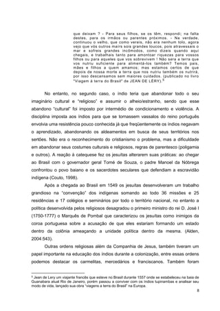8
que deixam ? - Para seus filhos, se os têm, respondi; na falta
destes, para os irmãos ou parentes próximos. - Na verdade,
continuou o velho, que como vereis, não era nenhum tolo, agora
vejo que vós outros maírs sois grandes loucos, pois atravessais o
mar e sofreis grandes incômodos, como dizeis quando aqui
chegais, e trabalhais tanto para amontoar riquezas para vossos
filhos ou para aqueles que vos sobrevivem ! Não sera a terra que
vos nutriu suficiente para alimentá-los também? Temos pais,
mães e filhos a quem amamos; mas estamos certos de que
depois de nossa morte a terra que nos nutriu também os nutrirá,
por isso descansamos sem maiores cuidados. (publicado no livro
"Viagem à terra do Brasil" de JEAN DE LÉRY).5
No entanto, no segundo caso, o índio teria que abandonar todo o seu
imaginário cultural e “religioso” e assumir o alheio/estranho, sendo que esse
abandono “cultural” foi imposto por intermédio de condicionamento e violência. A
disciplina imposta aos índios para que se tornassem vassalos do reino português
envolvia uma resistência pouco conhecida já que freqüentemente os índios negavam
o aprendizado, abandonando os aldeamentos em busca de seus territórios nos
sertões. Não era o reconhecimento do cristianismo o problema, mas a dificuldade
em abandonar seus costumes culturais e religiosos, regras de parentesco (poligamia
e outros). A reação à catequese fez os jesuítas alterarem suas práticas: ao chegar
ao Brasil com o governador geral Tomé de Souza, o padre Manoel da Nóbrega
confrontou o povo baiano e os sacerdotes seculares que defendiam a escravidão
indígena (Couto, 1998).
Após a chegada ao Brasil em 1549 os jesuítas desenvolveram um trabalho
grandioso na “convenção” dos indígenas somando ao todo 36 missões e 25
residências e 17 colégios e seminários por todo o território nacional, no entanto a
política desenvolvida pelos religiosos desagradou o primeiro ministro do rei D. José I
(1750-1777) o Marquês de Pombal que caracterizou os jesuítas como inimigos da
coroa portuguesa sobre a acusação de que eles estariam formando um estado
dentro da colônia ameaçando a unidade política dentro da mesma. (Alden,
2004:543).
Outras ordens religiosas além da Companhia de Jesus, também tiveram um
papel importante na educação dos índios durante a colonização, entre essas ordens
podemos destacar os carmelitas, mercedários e franciscanos. Também foram
5 Jean de Lery um viajante francês que esteve no Brasil durante 1557 onde se estabeleceu na baia de
Guanabara atual Rio de Janeiro, porém passou a conviver com os índios tupinambas e analisar seu
modo de vida, lançado sua obra “viagens a terra do Brasil” na Europa.
 