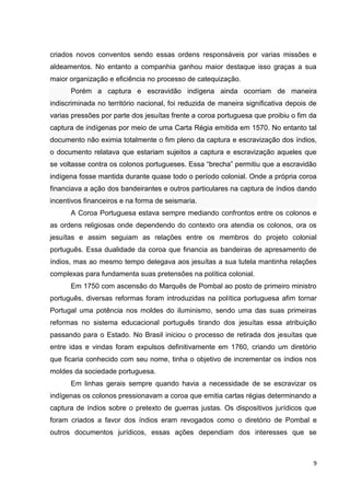 9
criados novos conventos sendo essas ordens responsáveis por varias missões e
aldeamentos. No entanto a companhia ganhou maior destaque isso graças a sua
maior organização e eficiência no processo de catequização.
Porém a captura e escravidão indígena ainda ocorriam de maneira
indiscriminada no território nacional, foi reduzida de maneira significativa depois de
varias pressões por parte dos jesuítas frente a coroa portuguesa que proibiu o fim da
captura de indígenas por meio de uma Carta Régia emitida em 1570. No entanto tal
documento não eximia totalmente o fim pleno da captura e escravização dos índios,
o documento relatava que estariam sujeitos a captura e escravização aqueles que
se voltasse contra os colonos portugueses. Essa “brecha” permitiu que a escravidão
indígena fosse mantida durante quase todo o período colonial. Onde a própria coroa
financiava a ação dos bandeirantes e outros particulares na captura de índios dando
incentivos financeiros e na forma de seismaria.
A Coroa Portuguesa estava sempre mediando confrontos entre os colonos e
as ordens religiosas onde dependendo do contexto ora atendia os colonos, ora os
jesuítas e assim seguiam as relações entre os membros do projeto colonial
português. Essa dualidade da coroa que financia as bandeiras de apresamento de
índios, mas ao mesmo tempo delegava aos jesuítas a sua tutela mantinha relações
complexas para fundamenta suas pretensões na política colonial.
Em 1750 com ascensão do Marquês de Pombal ao posto de primeiro ministro
português, diversas reformas foram introduzidas na política portuguesa afim tornar
Portugal uma potência nos moldes do iluminismo, sendo uma das suas primeiras
reformas no sistema educacional português tirando dos jesuítas essa atribuição
passando para o Estado. No Brasil iniciou o processo de retirada dos jesuítas que
entre idas e vindas foram expulsos definitivamente em 1760, criando um diretório
que ficaria conhecido com seu nome, tinha o objetivo de incrementar os índios nos
moldes da sociedade portuguesa.
Em linhas gerais sempre quando havia a necessidade de se escravizar os
indígenas os colonos pressionavam a coroa que emitia cartas régias determinando a
captura de índios sobre o pretexto de guerras justas. Os dispositivos jurídicos que
foram criados a favor dos índios eram revogados como o diretório de Pombal e
outros documentos jurídicos, essas ações dependiam dos interesses que se
 