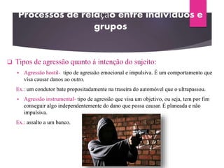 Processos de relação entre indivíduos e
grupos
 Tipos de agressão quanto à intenção do sujeito:
 Agressão hostil- tipo de agressão emocional e impulsiva. É um comportamento que
visa causar danos ao outro.
Ex.: um condutor bate propositadamente na traseira do automóvel que o ultrapassou.
 Agressão instrumental- tipo de agressão que visa um objetivo, ou seja, tem por fim
conseguir algo independentemente do dano que possa causar. É planeada e não
impulsiva.
Ex.: assalto a um banco.
 