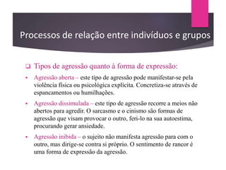  Tipos de agressão quanto à forma de expressão:
 Agressão aberta – este tipo de agressão pode manifestar-se pela
violência física ou psicológica explícita. Concretiza-se através de
espancamentos ou humilhações.
 Agressão dissimulada – este tipo de agressão recorre a meios não
abertos para agredir. O sarcasmo e o cinismo são formas de
agressão que visam provocar o outro, feri-lo na sua autoestima,
procurando gerar ansiedade.
 Agressão inibida – o sujeito não manifesta agressão para com o
outro, mas dirige-se contra si próprio. O sentimento de rancor é
uma forma de expressão da agressão.
Processos de relação entre indivíduos e grupos
 