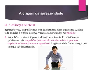 A origem da agressividade
 A conceção de Freud:
Segundo Freud, a agressividade vem da matriz do nosso organismo. A nossa
vida psíquica e o nosso desenvolvimento são orientados por pulsões:
 As pulsões da vida integram a ideia de manutenção do indivíduo e as
pulsões sexuais. As pulsões de morte são autodestrutivas e, por isso,
explicam os comportamentos agressivos. A agressividade é uma energia que
tem que ser descarregada.
 