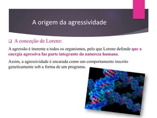  A conceção de Lorenz:
A agressão é inerente a todos os organismos, pelo que Lorenz defende que a
energia agressiva faz parte integrante da natureza humana.
Assim, a agressividade é encarada como um comportamento inscrito
geneticamente sob a forma de um programa.
A origem da agressividade
 