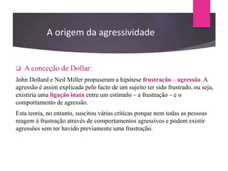  A conceção de Dollar:
John Dollard e Neil Miller propuseram a hipótese frustração – agressão. A
agressão é assim explicada pelo facto de um sujeito ter sido frustrado, ou seja,
existiria uma ligação inata entre um estímulo – a frustração – e o
comportamento de agressão.
Esta teoria, no entanto, suscitou várias críticas porque nem todas as pessoas
reagem à frustração através de comportamentos agressivos e podem existir
agressões sem ter havido previamente uma frustração.
A origem da agressividade
 