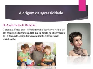  A conceção de Bandura:
Bandura defende que o comportamento agressivo resulta de
um processo de aprendizagem que se baseia na observação e
na imitação de comportamentos durante o processo de
socialização.
A origem da agressividade
 
