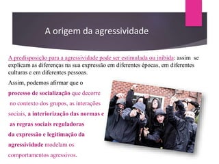 A predisposição para a agressividade pode ser estimulada ou inibida: assim se
explicam as diferenças na sua expressão em diferentes épocas, em diferentes
culturas e em diferentes pessoas.
Assim, podemos afirmar que o
processo de socialização que decorre
no contexto dos grupos, as interações
sociais, a interiorização das normas e
as regras sociais reguladoras
da expressão e legitimação da
agressividade modelam os
comportamentos agressivos.
A origem da agressividade
 
